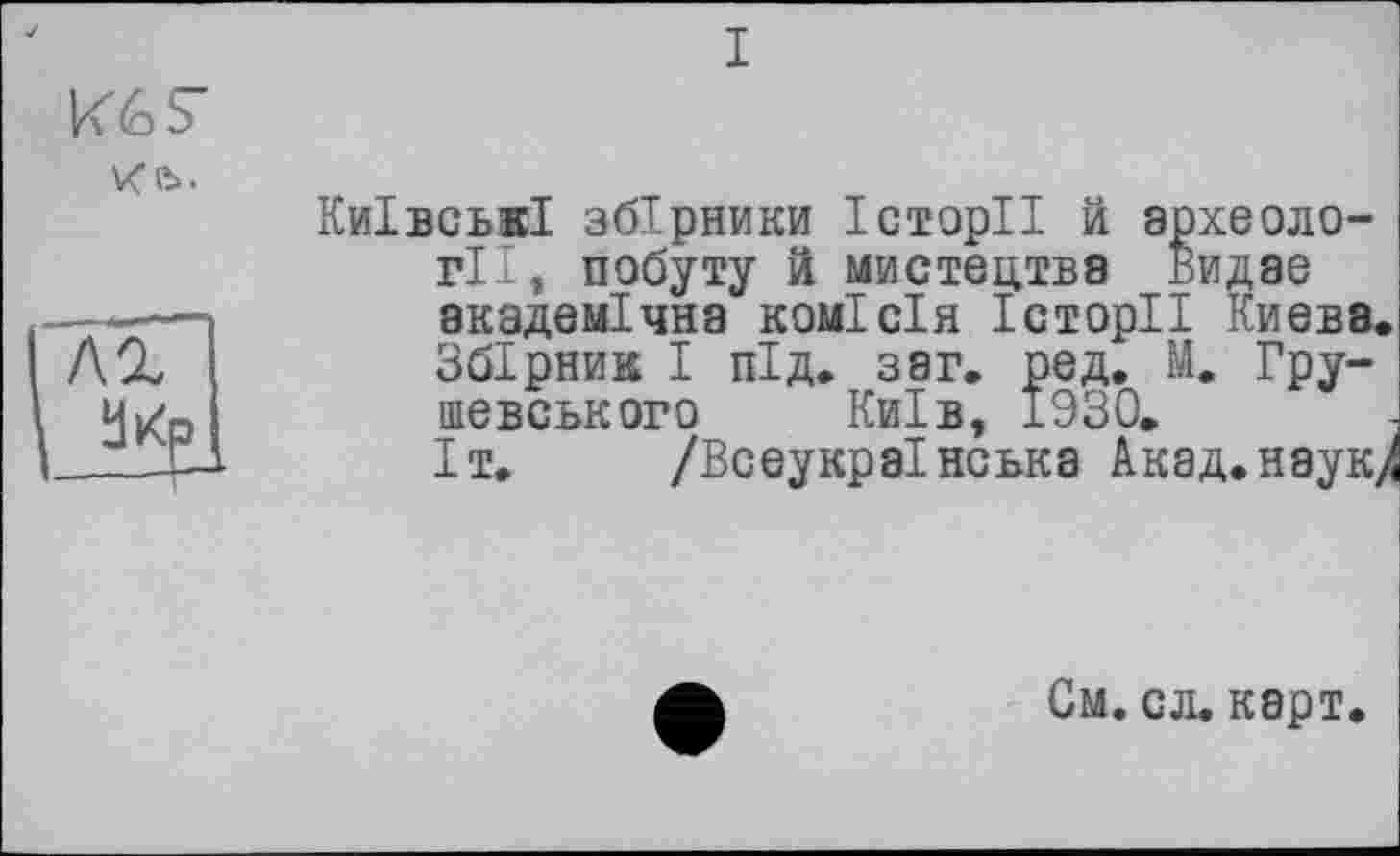 ﻿I
Кб S'
Київські збірники Історії й археології, побуту й мистецтва Видає ——	академічна комісія Історії Києва.
f\%	Збірник І під. з аг. ред. М. Гру-
ч^р	шевського Київ, 1930.
—JJ- Іт. /Всеукраїнська Акад.наук/
См. сл, карт